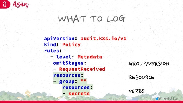 WHAT TO LOG
apiVersion: audit.k8s.io/v1
kind: Policy
rules:
- level: Metadata
omitStages:
- RequestReceived
resources:
- group: ""
resources:
- secrets
GROUP/VERSION
RESOURCE
VERBS
@TheNikhita
