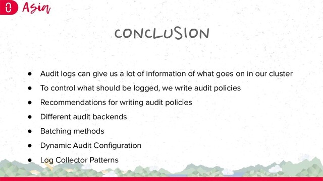CONCLUSION
● Audit logs can give us a lot of information of what goes on in our cluster
● To control what should be logged, we write audit policies
● Recommendations for writing audit policies
● Diﬀerent audit backends
● Batching methods
● Dynamic Audit Conﬁguration
● Log Collector Patterns
