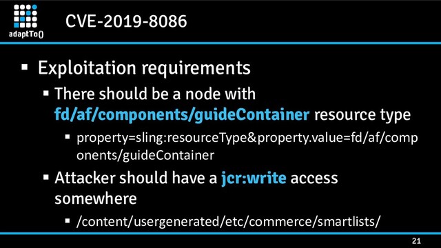 CVE-2019-8086
21
▪ Exploitation requirements
▪ There should be a node with
fd/af/components/guideContainer resource type
▪ property=sling:resourceType&property.value=fd/af/comp
onents/guideContainer
▪ Attacker should have a jcr:write access
somewhere
▪ /content/usergenerated/etc/commerce/smartlists/
