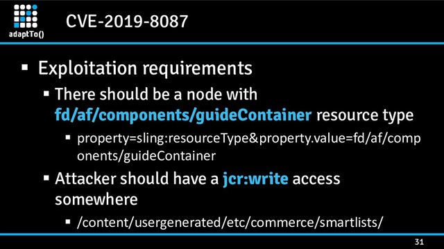 CVE-2019-8087
31
▪ Exploitation requirements
▪ There should be a node with
fd/af/components/guideContainer resource type
▪ property=sling:resourceType&property.value=fd/af/comp
onents/guideContainer
▪ Attacker should have a jcr:write access
somewhere
▪ /content/usergenerated/etc/commerce/smartlists/
