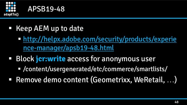 APSB19-48
48
▪ Keep AEM up to date
▪ http://helpx.adobe.com/security/products/experie
nce-manager/apsb19-48.html
▪ Block jcr:write access for anonymous user
▪ /content/usergenerated/etc/commerce/smartlists/
▪ Remove demo content (Geometrixx, WeRetail, …)

