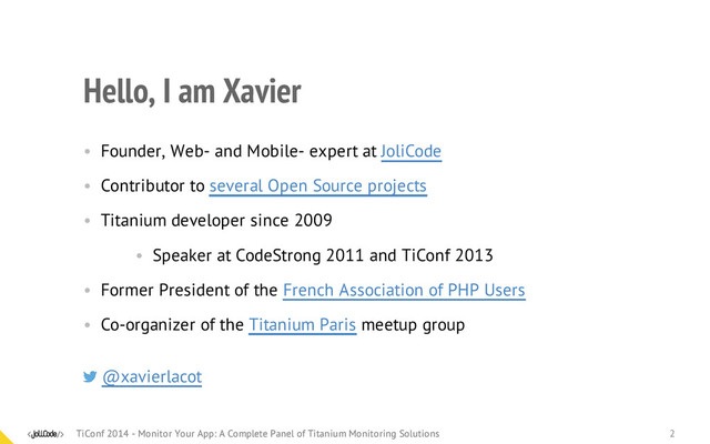 Hello, I am Xavier
• Founder, Web- and Mobile- expert at JoliCode
• Contributor to several Open Source projects
• Titanium developer since 2009
• Speaker at CodeStrong 2011 and TiConf 2013
• Former President of the French Association of PHP Users
• Co-organizer of the Titanium Paris meetup group
@xavierlacot
TiConf 2014 - Monitor Your App: A Complete Panel of Titanium Monitoring Solutions
TiConf 2014 - Monitor Your App: A Complete Panel of Titanium Monitoring Solutions 2
