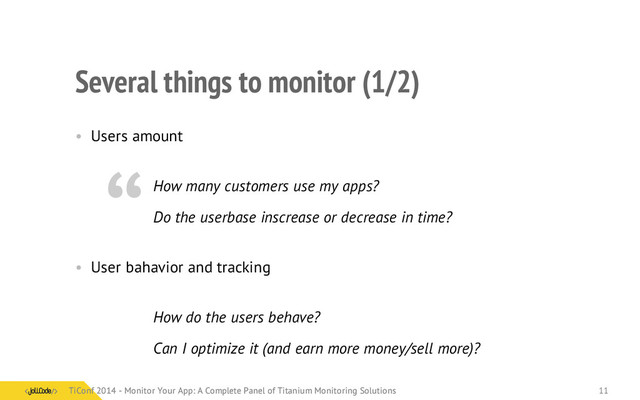 Several things to monitor (1/2)
• Users amount
How many customers use my apps?
Do the userbase inscrease or decrease in time?
• User bahavior and tracking
How do the users behave?
Can I optimize it (and earn more money/sell more)?
“
TiConf 2014 - Monitor Your App: A Complete Panel of Titanium Monitoring Solutions
TiConf 2014 - Monitor Your App: A Complete Panel of Titanium Monitoring Solutions 11
