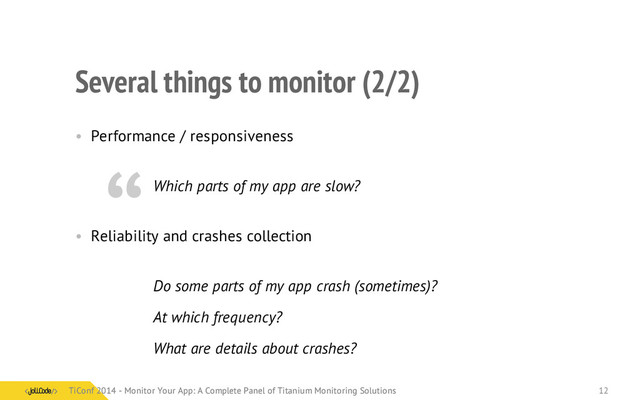Several things to monitor (2/2)
• Performance / responsiveness
Which parts of my app are slow?
• Reliability and crashes collection
Do some parts of my app crash (sometimes)?
At which frequency?
What are details about crashes?
“
TiConf 2014 - Monitor Your App: A Complete Panel of Titanium Monitoring Solutions
TiConf 2014 - Monitor Your App: A Complete Panel of Titanium Monitoring Solutions 12
