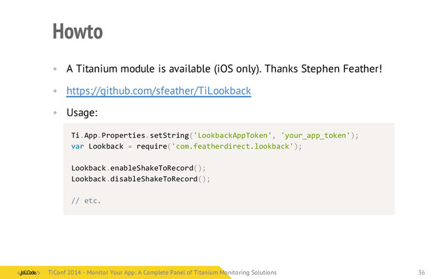 Howto
• A Titanium module is available (iOS only). Thanks Stephen Feather!
• https://github.com/sfeather/TiLookback
• Usage:
Ti.App.Properties.setString('LookbackAppToken',	  'your_app_token');
var	  Lookback	  =	  require('com.featherdirect.lookback');
Lookback.enableShakeToRecord();
Lookback.disableShakeToRecord();
//	  etc.
TiConf 2014 - Monitor Your App: A Complete Panel of Titanium Monitoring Solutions
TiConf 2014 - Monitor Your App: A Complete Panel of Titanium Monitoring Solutions 36
