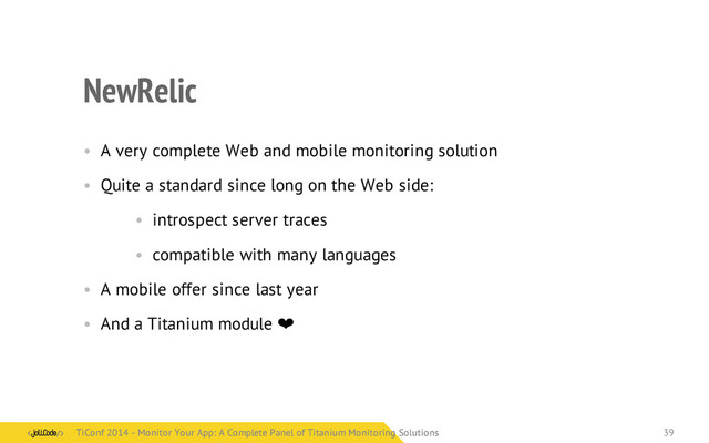 NewRelic
• A very complete Web and mobile monitoring solution
• Quite a standard since long on the Web side:
• introspect server traces
• compatible with many languages
• A mobile offer since last year
• And a Titanium module ❤
TiConf 2014 - Monitor Your App: A Complete Panel of Titanium Monitoring Solutions
TiConf 2014 - Monitor Your App: A Complete Panel of Titanium Monitoring Solutions 39
