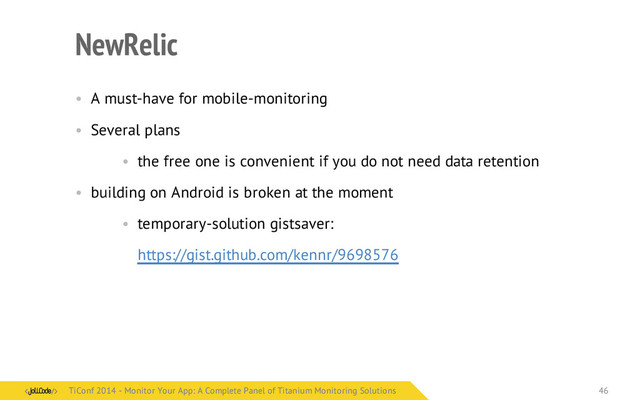 NewRelic
• A must-have for mobile-monitoring
• Several plans
• the free one is convenient if you do not need data retention
• building on Android is broken at the moment
• temporary-solution gistsaver:
https://gist.github.com/kennr/9698576
TiConf 2014 - Monitor Your App: A Complete Panel of Titanium Monitoring Solutions
TiConf 2014 - Monitor Your App: A Complete Panel of Titanium Monitoring Solutions 46
