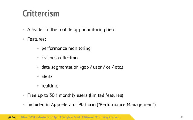 Crittercism
• A leader in the mobile app monitoring field
• Features:
• performance monitoring
• crashes collection
• data segmentation (geo / user / os / etc.)
• alerts
• realtime
• Free up to 30K monthly users (limited features)
• Included in Appcelerator Platform ("Performance Management")
TiConf 2014 - Monitor Your App: A Complete Panel of Titanium Monitoring Solutions
TiConf 2014 - Monitor Your App: A Complete Panel of Titanium Monitoring Solutions 48
