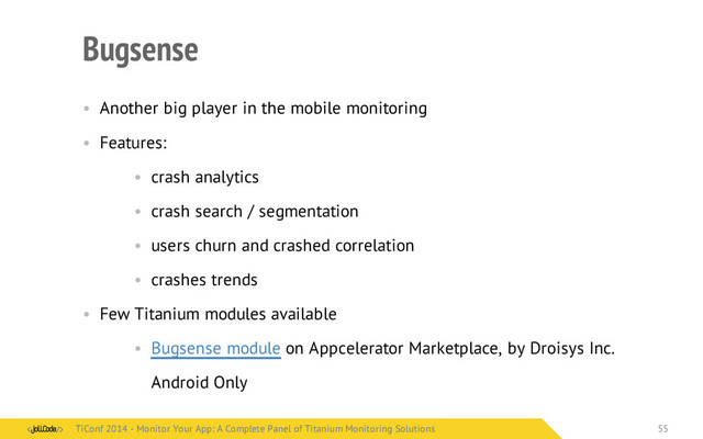Bugsense
• Another big player in the mobile monitoring
• Features:
• crash analytics
• crash search / segmentation
• users churn and crashed correlation
• crashes trends
• Few Titanium modules available
• Bugsense module on Appcelerator Marketplace, by Droisys Inc.
Android Only
TiConf 2014 - Monitor Your App: A Complete Panel of Titanium Monitoring Solutions
TiConf 2014 - Monitor Your App: A Complete Panel of Titanium Monitoring Solutions 55
