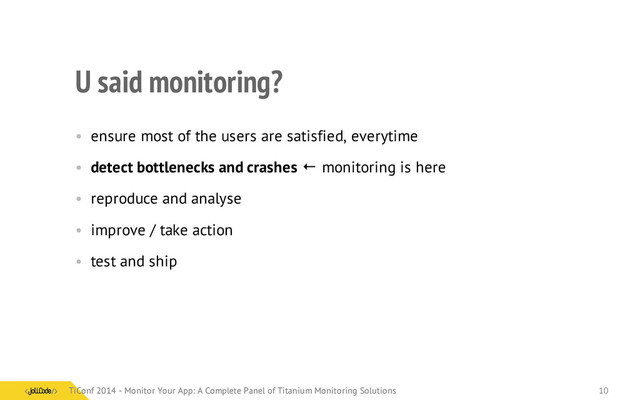 U said monitoring?
• ensure most of the users are satisfied, everytime
• detect bottlenecks and crashes ← monitoring is here
• reproduce and analyse
• improve / take action
• test and ship
TiConf 2014 - Monitor Your App: A Complete Panel of Titanium Monitoring Solutions
TiConf 2014 - Monitor Your App: A Complete Panel of Titanium Monitoring Solutions 10
