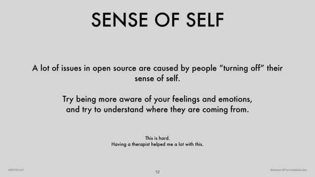 SENSE OF SELF
12 @kelset @FormidableLabs
#WFHConf
A lot of issues in open source are caused by people “turning off” their
sense of self.
Try being more aware of your feelings and emotions,
and try to understand where they are coming from.
This is hard.
Having a therapist helped me a lot with this.
