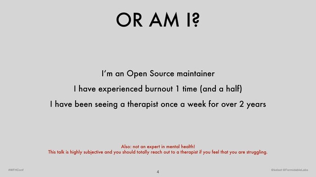 OR AM I?
4 @kelset @FormidableLabs
#WFHConf
I’m an Open Source maintainer
I have experienced burnout 1 time (and a half)
I have been seeing a therapist once a week for over 2 years
Also: not an expert in mental health!
This talk is highly subjective and you should totally reach out to a therapist if you feel that you are struggling.
