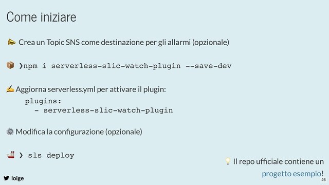 Come iniziare
loige
📣 Crea un Topic SNS come destinazione per gli allarmi (opzionale)
✍ Aggiorna serverless.yml per attivare il plugin:
⚙ Modiﬁca la conﬁgurazione (opzionale)
📦 ❯npm i serverless-slic-watch-plugin --save-dev
plugins:
- serverless-slic-watch-plugin
🚢 ❯ sls deploy 💡 Il repo ufﬁciale contiene un
!
progetto esempio
25
