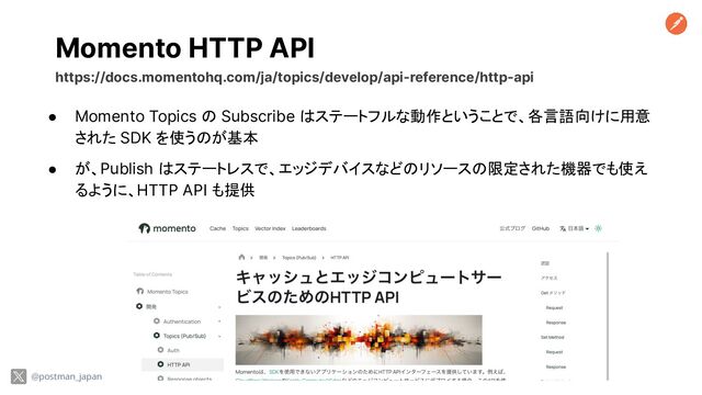 Momento HTTP API
@postman_japan
https://docs.momentohq.com/ja/topics/develop/api-reference/http-api
● Momento Topics の Subscribe はステートフルな動作ということで、各言語向けに用意
された SDK を使うのが基本
● が、Publish はステートレスで、エッジデバイスなどのリソースの限定された機器でも使え
るように、HTTP API も提供
