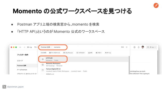 Momento の公式ワークスペースを見つける
● Postman アプリ上端の検索窓から、momento を検索
● 「HTTP API」というのが Momento 公式のワークスペース
@postman_japan

