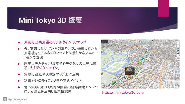 Mini Tokyo 3D 概要
▶ 東京の公共交通のリアルタイム 3Dマップ
▶ 今、実際に動いている列車やバス、発着している
旅客機をリアルな3Dマップ上に滑らかなアニメー
ションで表現
▶ 現実世界とそっくりな双子をデジタルの世界に表
現した「デジタルツイン」
▶ 実際の遅延や天候をマップ上に反映
▶ 路線沿いのライブカメラや花火イベント
▶ 地下鉄駅の出口案内や独自の経路探索エンジン
による遅延を反映した乗換案内 https://minitokyo3d.com
@postman_japan
