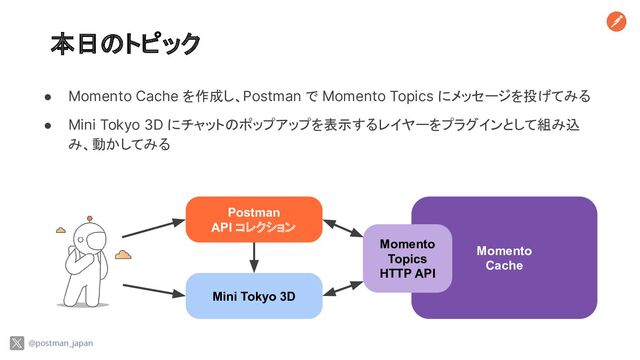 本日のトピック
● Momento Cache を作成し、Postman で Momento Topics にメッセージを投げてみる
● Mini Tokyo 3D にチャットのポップアップを表示するレイヤーをプラグインとして組み込
み、動かしてみる
@postman_japan
Postman
API コレクション
Mini Tokyo 3D
Momento
Cache
Momento
Topics
HTTP API
