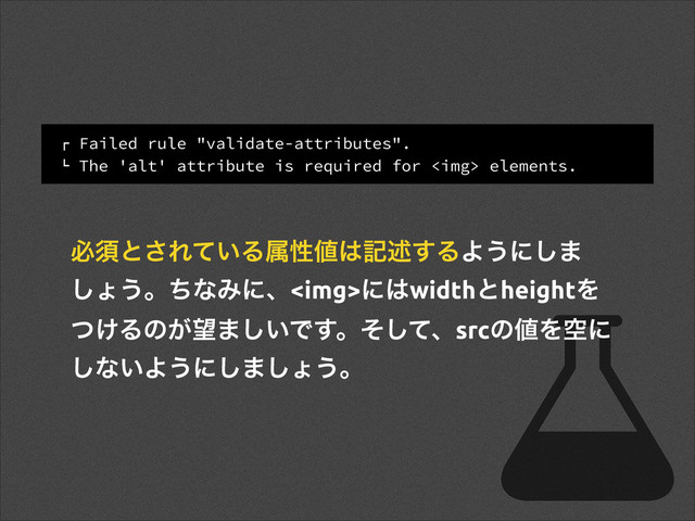 ! Failed rule "validate-attributes".
" The 'alt' attribute is required for <img> elements.
ඞਢͱ͞Ε͍ͯΔଐੑ஋͸هड़͢ΔΑ͏ʹ͠·
͠ΐ͏ɻͪͳΈʹɺ<img>ʹ͸widthͱheightΛ
͚ͭΔͷ͕๬·͍͠Ͱ͢ɻͦͯ͠ɺsrcͷ஋Λۭʹ
͠ͳ͍Α͏ʹ͠·͠ΐ͏ɻ
