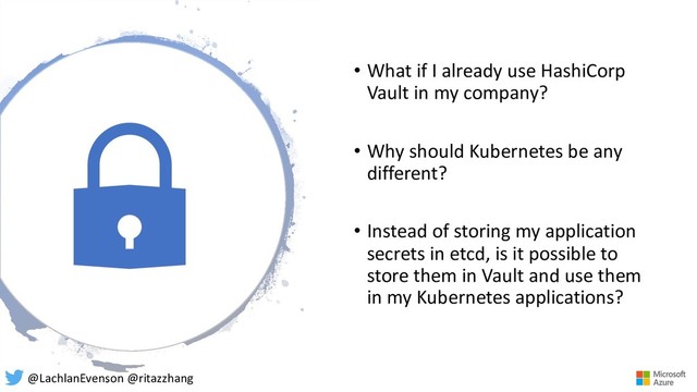 • What if I already use HashiCorp
Vault in my company?
• Why should Kubernetes be any
different?
• Instead of storing my application
secrets in etcd, is it possible to
store them in Vault and use them
in my Kubernetes applications?
@LachlanEvenson @ritazzhang
