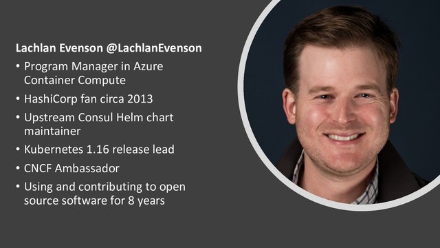 Lachlan Evenson @LachlanEvenson
• Program Manager in Azure
Container Compute
• HashiCorp fan circa 2013
• Upstream Consul Helm chart
maintainer
• Kubernetes 1.16 release lead
• CNCF Ambassador
• Using and contributing to open
source software for 8 years
