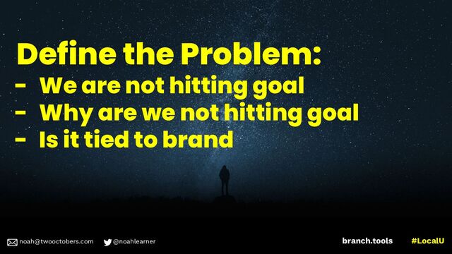 noah@twooctobers @noahlearner
branch.tools #LocalU
noah@twooctobers.com @noahlearner
Define the Problem:
- We are not hitting goal
- Why are we not hitting goal
- Is it tied to brand
