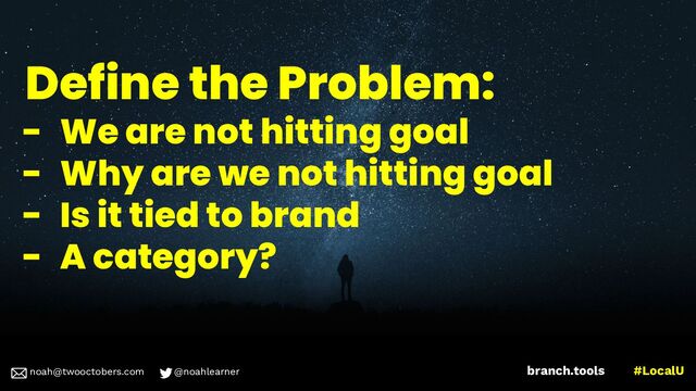 noah@twooctobers @noahlearner
branch.tools #LocalU
noah@twooctobers.com @noahlearner
Define the Problem:
- We are not hitting goal
- Why are we not hitting goal
- Is it tied to brand
- A category?
