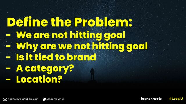 noah@twooctobers @noahlearner
branch.tools #LocalU
noah@twooctobers.com @noahlearner
Define the Problem:
- We are not hitting goal
- Why are we not hitting goal
- Is it tied to brand
- A category?
- Location?

