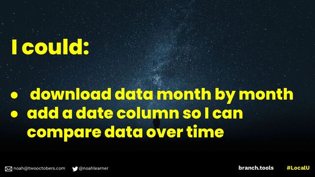 noah@twooctobers @noahlearner
branch.tools #LocalU
noah@twooctobers.com @noahlearner
I could:
● download data month by month
● add a date column so I can
compare data over time
