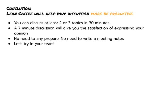 Conclusion:
Lean Coffee will help your discussion more be productive.
● You can discuss at least 2 or 3 topics in 30 minutes.
● A 7-minute discussion will give you the satisfaction of expressing your
opinion.
● No need to any prepare. No need to write a meeting notes.
● Let’s try in your team!
