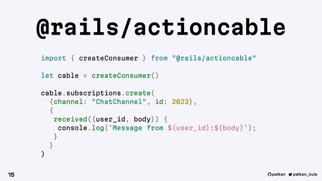 palkan_tula
palkan
@rails/actioncable
15
import { createConsumer } from "@rails/actioncable"
let cable = createConsumer()
cable.subscriptions.create(
{channel: "ChatChannel", id: 2023},
{
received({user_id, body}) {
console.log(`Message from ${user_id}:${body}`);
}
}
)
