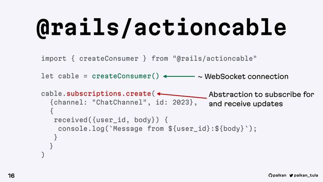 palkan_tula
palkan
@rails/actioncable
16
import { createConsumer } from "@rails/actioncable"
let cable = createConsumer()
cable.subscriptions.create(
{channel: "ChatChannel", id: 2023},
{
received({user_id, body}) {
console.log(`Message from ${user_id}:${body}`);
}
}
)
~ WebSocket connection
Abstraction to subscribe for
and receive updates
