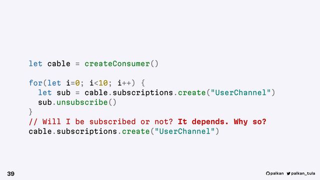 palkan_tula
palkan
39
let cable = createConsumer()
for(let i=0; i<10; i++) {
let sub = cable.subscriptions.create("UserChannel")
sub.unsubscribe()
}
// Will I be subscribed or not? It depends. Why so?
cable.subscriptions.create("UserChannel")
