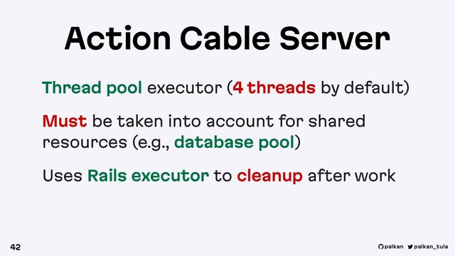 palkan_tula
palkan
Action Cable Server
Thread pool executor (4 threads by default)
Must be taken into account for shared
resources (e.g., database pool)
Uses Rails executor to cleanup after work
42
