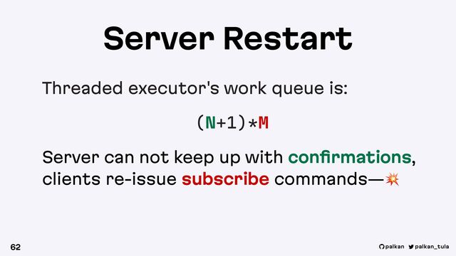 palkan_tula
palkan
Server Restart
Threaded executor's work queue is:
(N+1)*M
Server can not keep up with conﬁrmations,
clients re-issue subscribe commands—!
62
