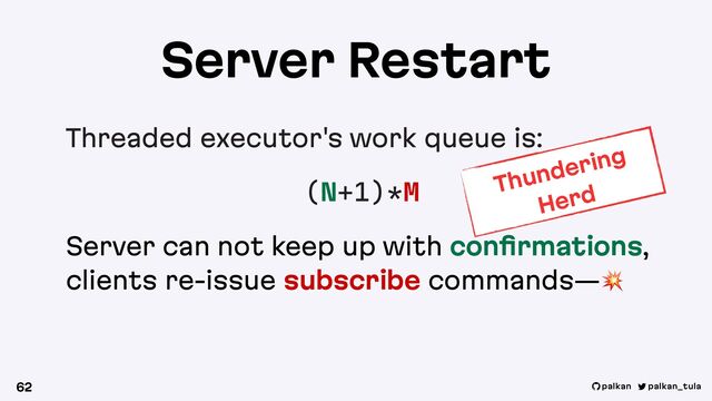 palkan_tula
palkan
Server Restart
Threaded executor's work queue is:
(N+1)*M
Server can not keep up with conﬁrmations,
clients re-issue subscribe commands—!
62
Thundering
Herd
