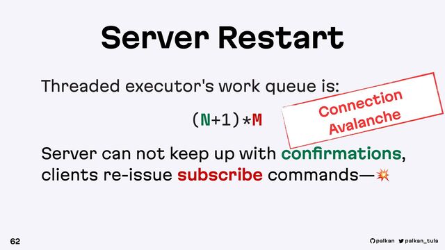 palkan_tula
palkan
Server Restart
Threaded executor's work queue is:
(N+1)*M
Server can not keep up with conﬁrmations,
clients re-issue subscribe commands—!
62
Connection
Avalanche
