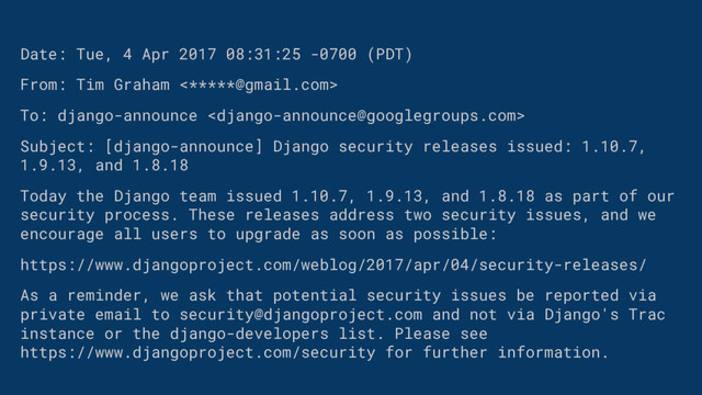 Date: Tue, 4 Apr 2017 08:31:25 -0700 (PDT)
From: Tim Graham <*****@gmail.com>
To: django-announce 
Subject: [django-announce] Django security releases issued: 1.10.7,
1.9.13, and 1.8.18
Today the Django team issued 1.10.7, 1.9.13, and 1.8.18 as part of our
security process. These releases address two security issues, and we
encourage all users to upgrade as soon as possible:
https://www.djangoproject.com/weblog/2017/apr/04/security-releases/
As a reminder, we ask that potential security issues be reported via
private email to security@djangoproject.com and not via Django's Trac
instance or the django-developers list. Please see
https://www.djangoproject.com/security for further information.

