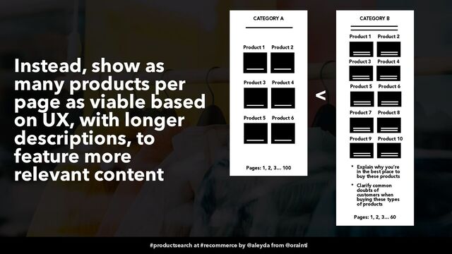 #productsearch at #recommerce by @aleyda from @orainti
Instead, show as
many products per
page as viable based
on UX, with longer
descriptions, to
feature more
relevant content
Product 1 Product 2
Product 3 Product 4
Product 5 Product 6
CATEGORY A
Pages: 1, 2, 3… 100
Product 1 Product 2
Product 3 Product 4
Product 5 Product 6
CATEGORY B
Pages: 1, 2, 3… 60
<
Product 7 Product 8
Product 9 Product 10
* Explain why you’re
in the best place to
buy these products


* Clarify common
doubts of
customers when
buying these types
of products
