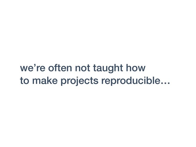 we’re often not taught how
to make projects reproducible…

