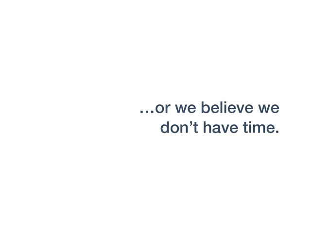 …or we believe we
don’t have time.
