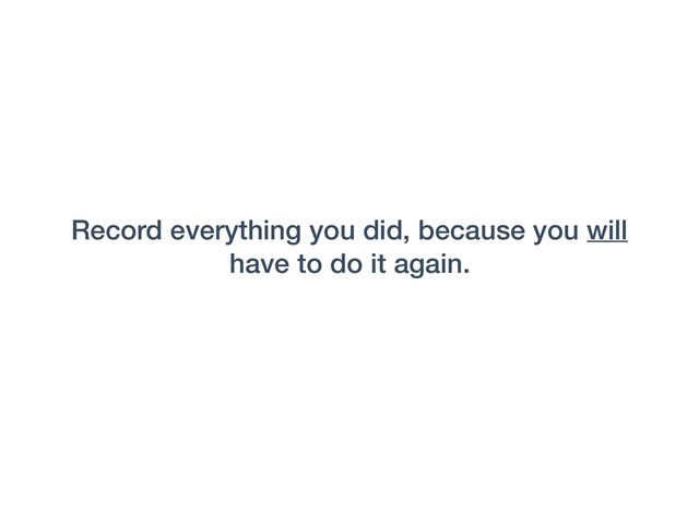 Record everything you did, because you will
have to do it again.
