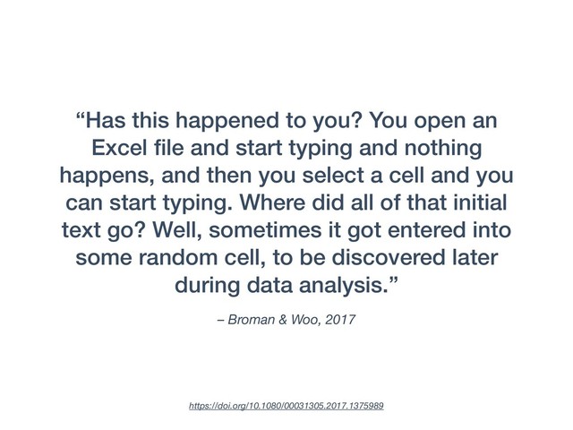 – Broman & Woo, 2017
“Has this happened to you? You open an
Excel ﬁle and start typing and nothing
happens, and then you select a cell and you
can start typing. Where did all of that initial
text go? Well, sometimes it got entered into
some random cell, to be discovered later
during data analysis.”
https://doi.org/10.1080/00031305.2017.1375989
