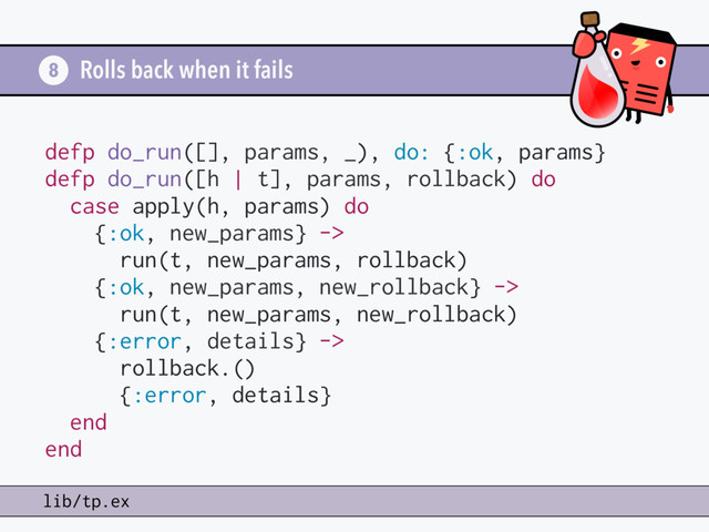 Rolls back when it fails
8
lib/tp.ex
defp do_run([], params, _), do: {:ok, params}
defp do_run([h | t], params, rollback) do
case apply(h, params) do
{:ok, new_params} ->
run(t, new_params, rollback)
{:ok, new_params, new_rollback} ->
run(t, new_params, new_rollback)
{:error, details} ->
rollback.()
{:error, details}
end
end
