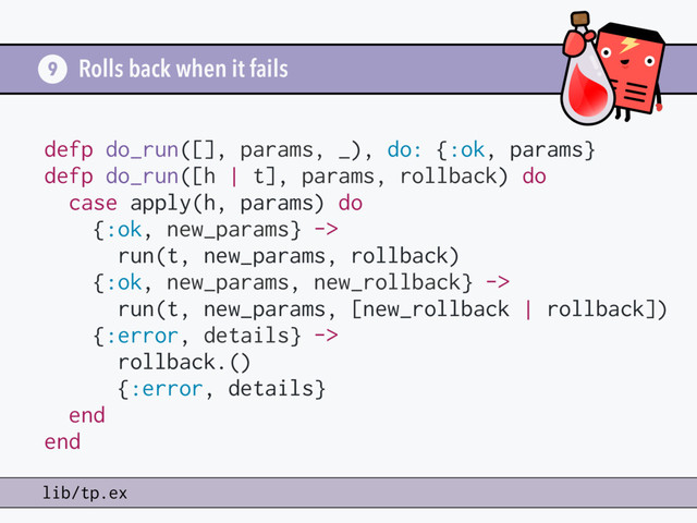 Rolls back when it fails
9
lib/tp.ex
defp do_run([], params, _), do: {:ok, params}
defp do_run([h | t], params, rollback) do
case apply(h, params) do
{:ok, new_params} ->
run(t, new_params, rollback)
{:ok, new_params, new_rollback} ->
run(t, new_params, [new_rollback | rollback])
{:error, details} ->
rollback.()
{:error, details}
end
end

