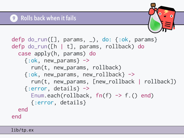 Rolls back when it fails
9
lib/tp.ex
defp do_run([], params, _), do: {:ok, params}
defp do_run([h | t], params, rollback) do
case apply(h, params) do
{:ok, new_params} ->
run(t, new_params, rollback)
{:ok, new_params, new_rollback} ->
run(t, new_params, [new_rollback | rollback])
{:error, details} ->
Enum.each(rollback, fn(f) -> f.() end)
{:error, details}
end
end

