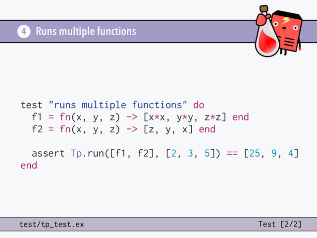 Runs multiple functions
test "runs multiple functions" do
f1 = fn(x, y, z) -> [x*x, y*y, z*z] end
f2 = fn(x, y, z) -> [z, y, x] end
assert Tp.run([f1, f2], [2, 3, 5]) == [25, 9, 4]
end
4
test/tp_test.ex Test [2/2]
