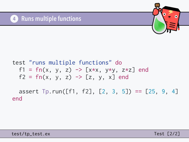 Runs multiple functions
test "runs multiple functions" do
f1 = fn(x, y, z) -> [x*x, y*y, z*z] end
f2 = fn(x, y, z) -> [z, y, x] end
assert Tp.run([f1, f2], [2, 3, 5]) == [25, 9, 4]
end
4
test/tp_test.ex Test [2/2]
