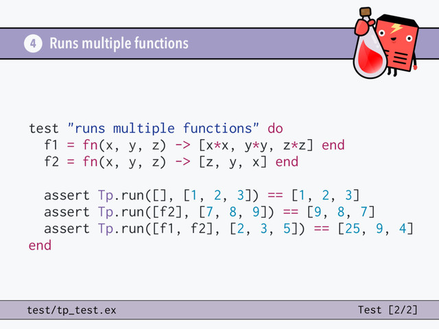 Runs multiple functions
test "runs multiple functions" do
f1 = fn(x, y, z) -> [x*x, y*y, z*z] end
f2 = fn(x, y, z) -> [z, y, x] end
assert Tp.run([], [1, 2, 3]) == [1, 2, 3]
assert Tp.run([f2], [7, 8, 9]) == [9, 8, 7]
assert Tp.run([f1, f2], [2, 3, 5]) == [25, 9, 4]
end
4
test/tp_test.ex Test [2/2]

