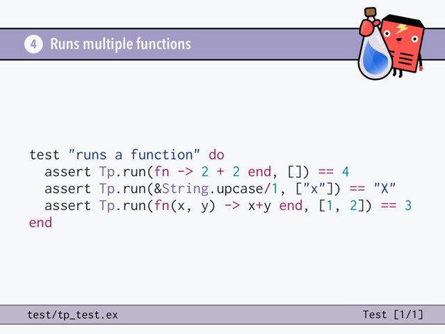 Runs multiple functions
4
test/tp_test.ex Test [1/1]
test "runs a function" do
assert Tp.run(fn -> 2 + 2 end, []) == 4
assert Tp.run(&String.upcase/1, ["x"]) == "X"
assert Tp.run(fn(x, y) -> x+y end, [1, 2]) == 3
end
