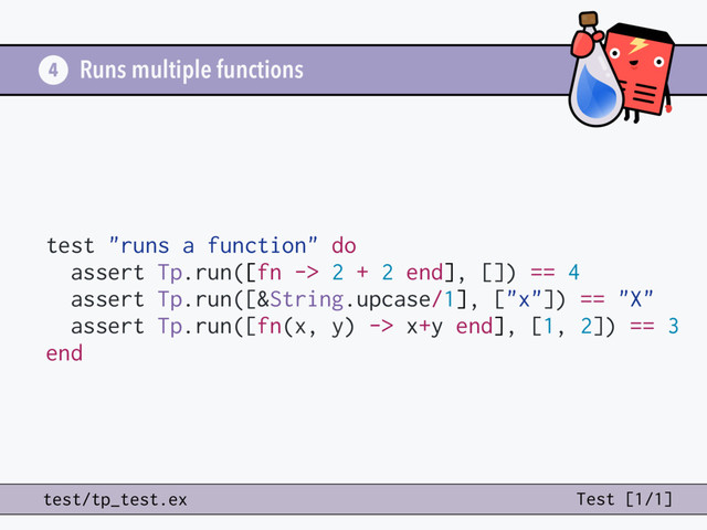 Runs multiple functions
test "runs a function" do
assert Tp.run([fn -> 2 + 2 end], []) == 4
assert Tp.run([&String.upcase/1], ["x"]) == "X"
assert Tp.run([fn(x, y) -> x+y end], [1, 2]) == 3
end
4
test/tp_test.ex Test [1/1]
